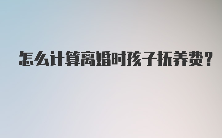 怎么计算离婚时孩子抚养费？