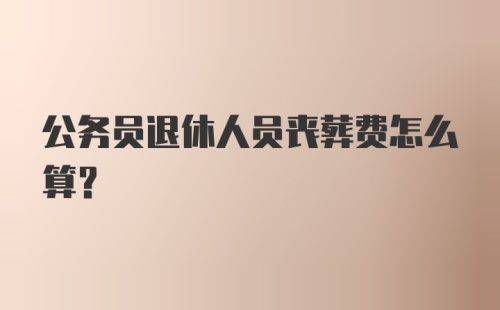 公务员退休人员丧葬费怎么算？