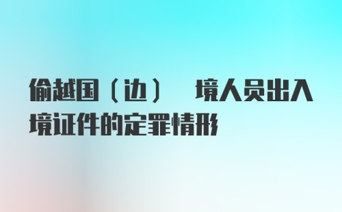 偷越国(边) 境人员出入境证件的定罪情形