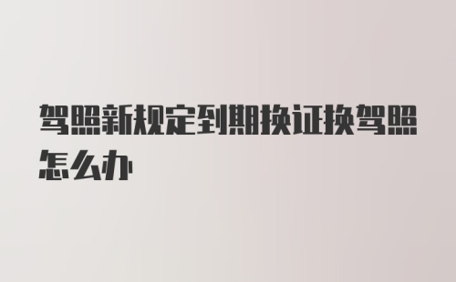 驾照新规定到期换证换驾照怎么办