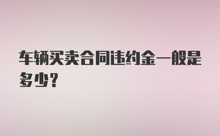 车辆买卖合同违约金一般是多少?