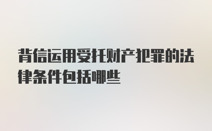 背信运用受托财产犯罪的法律条件包括哪些