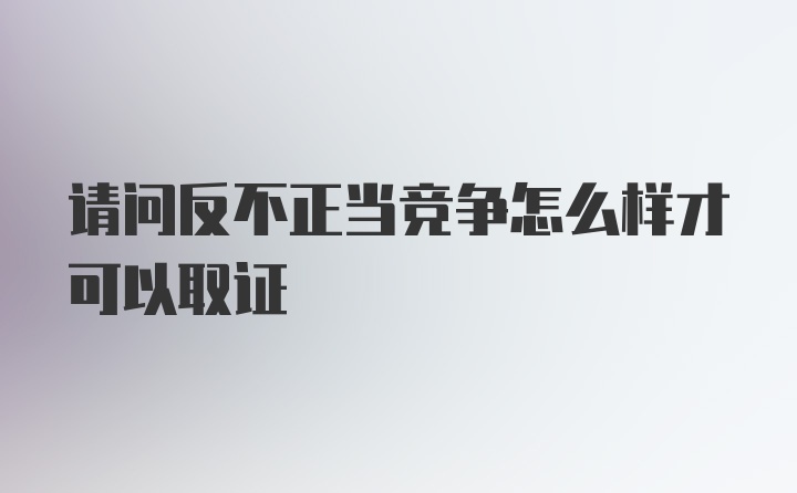 请问反不正当竞争怎么样才可以取证