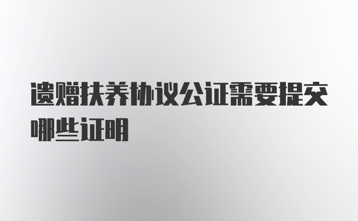 遗赠扶养协议公证需要提交哪些证明