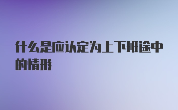 什么是应认定为上下班途中的情形