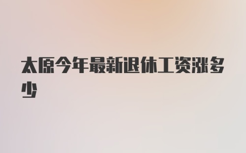 太原今年最新退休工资涨多少