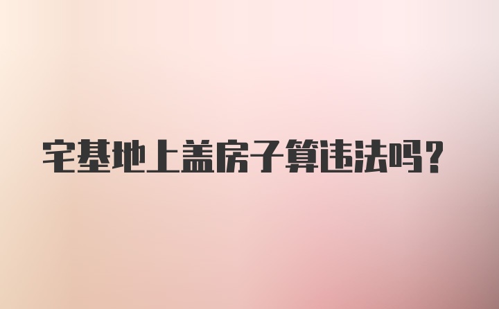 宅基地上盖房子算违法吗？