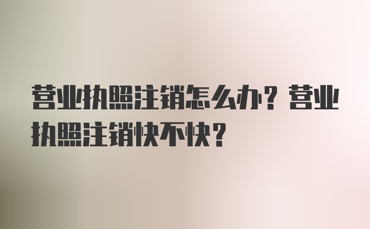 营业执照注销怎么办？营业执照注销快不快？