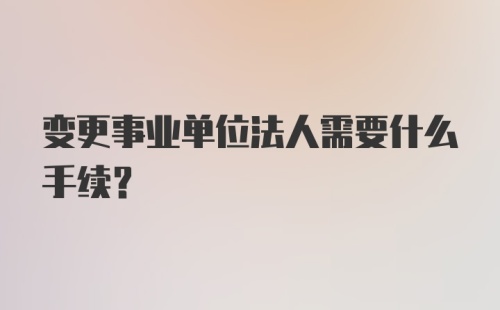 变更事业单位法人需要什么手续?