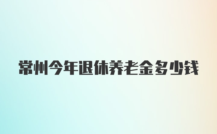 常州今年退休养老金多少钱