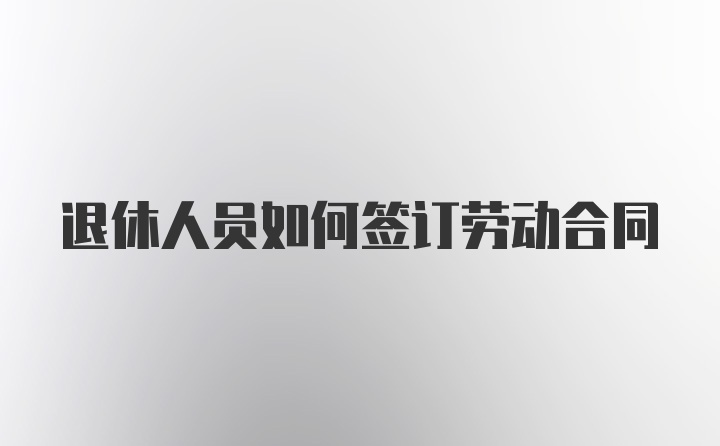 退休人员如何签订劳动合同