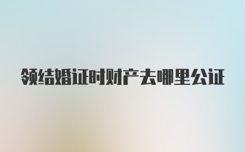 领结婚证时财产去哪里公证