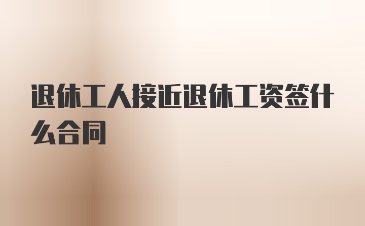 退休工人接近退休工资签什么合同