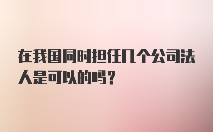 在我国同时担任几个公司法人是可以的吗？