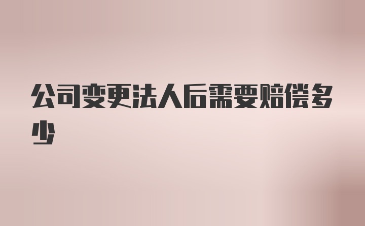 公司变更法人后需要赔偿多少