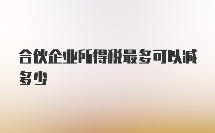 合伙企业所得税最多可以减多少