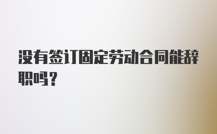 没有签订固定劳动合同能辞职吗？