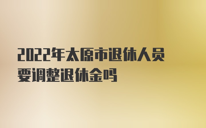 2022年太原市退休人员要调整退休金吗