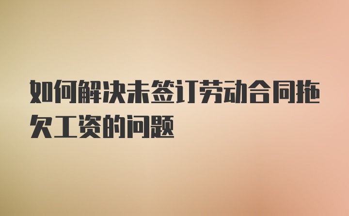 如何解决未签订劳动合同拖欠工资的问题