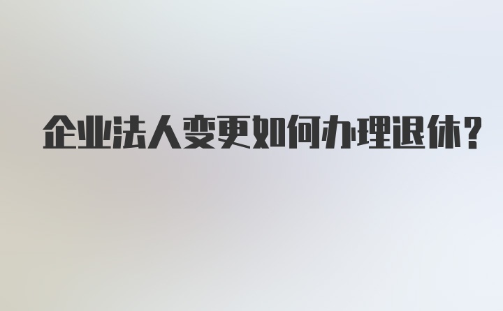 企业法人变更如何办理退休？