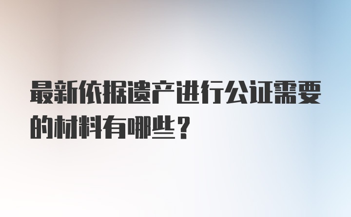 最新依据遗产进行公证需要的材料有哪些？