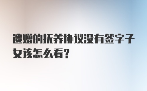 遗赠的抚养协议没有签字子女该怎么看？