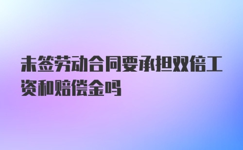 未签劳动合同要承担双倍工资和赔偿金吗