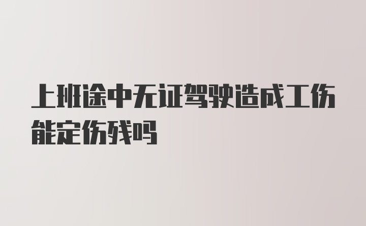 上班途中无证驾驶造成工伤能定伤残吗