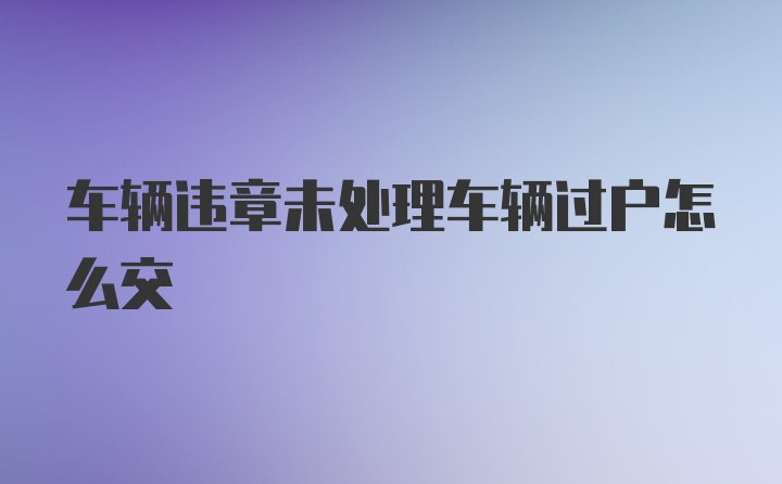 车辆违章未处理车辆过户怎么交