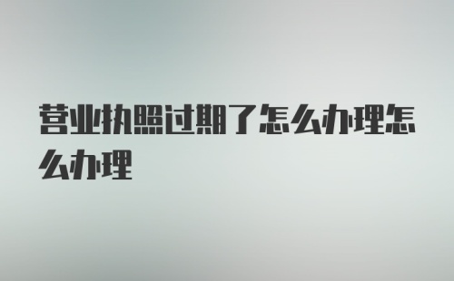 营业执照过期了怎么办理怎么办理