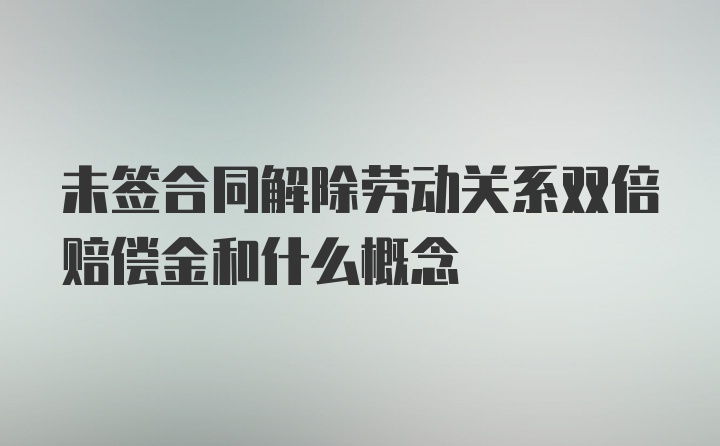 未签合同解除劳动关系双倍赔偿金和什么概念