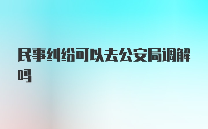 民事纠纷可以去公安局调解吗