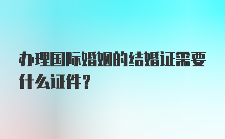 办理国际婚姻的结婚证需要什么证件？