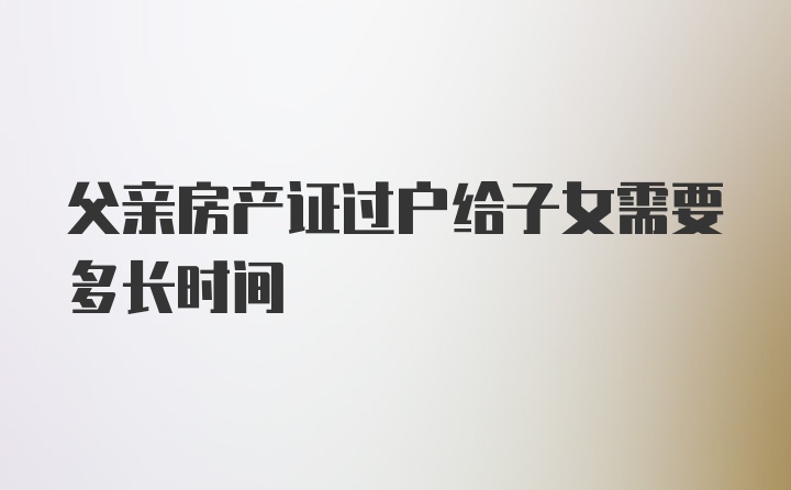 父亲房产证过户给子女需要多长时间