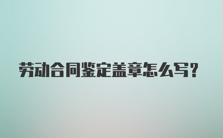 劳动合同鉴定盖章怎么写？