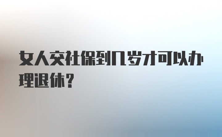 女人交社保到几岁才可以办理退休？