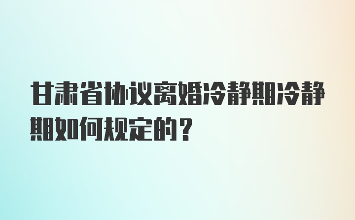 甘肃省协议离婚冷静期冷静期如何规定的？