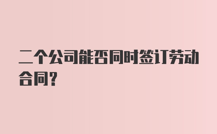 二个公司能否同时签订劳动合同？