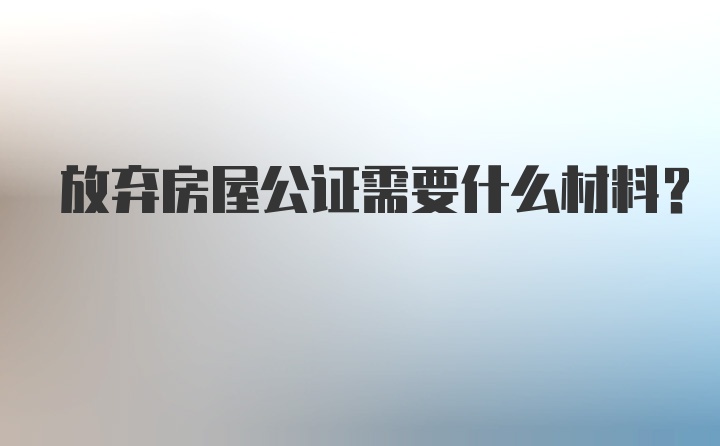 放弃房屋公证需要什么材料？