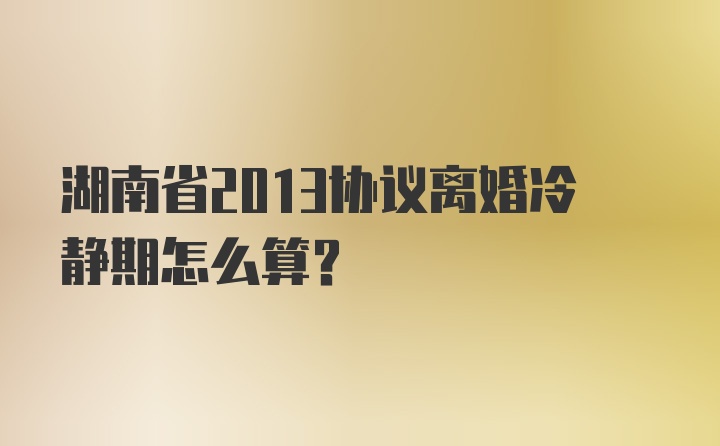 湖南省2013协议离婚冷静期怎么算？
