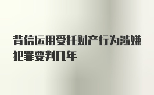 背信运用受托财产行为涉嫌犯罪要判几年