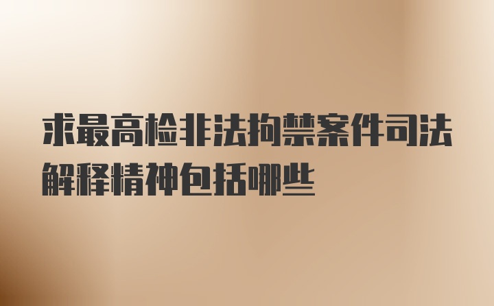 求最高检非法拘禁案件司法解释精神包括哪些