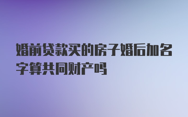 婚前贷款买的房子婚后加名字算共同财产吗