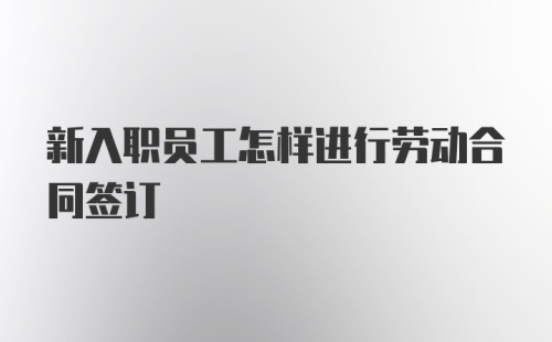 新入职员工怎样进行劳动合同签订