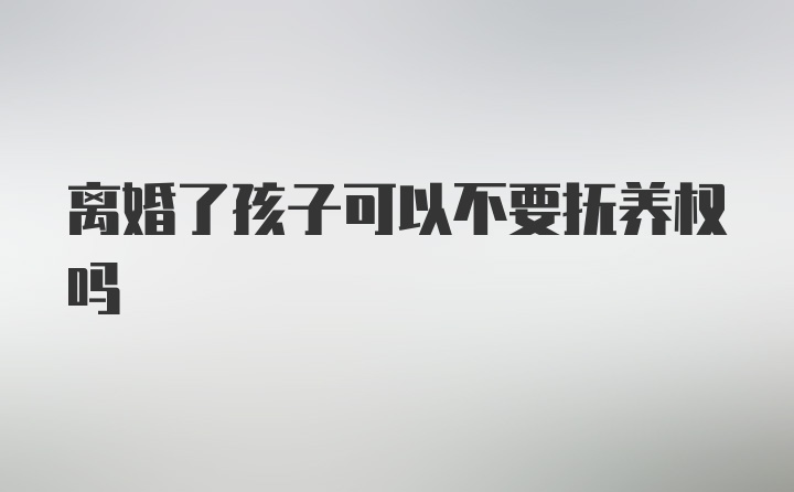 离婚了孩子可以不要抚养权吗