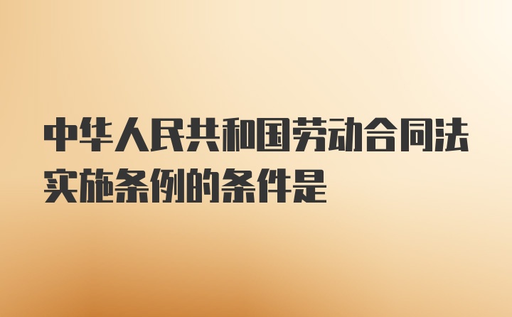 中华人民共和国劳动合同法实施条例的条件是