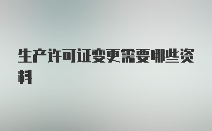 生产许可证变更需要哪些资料