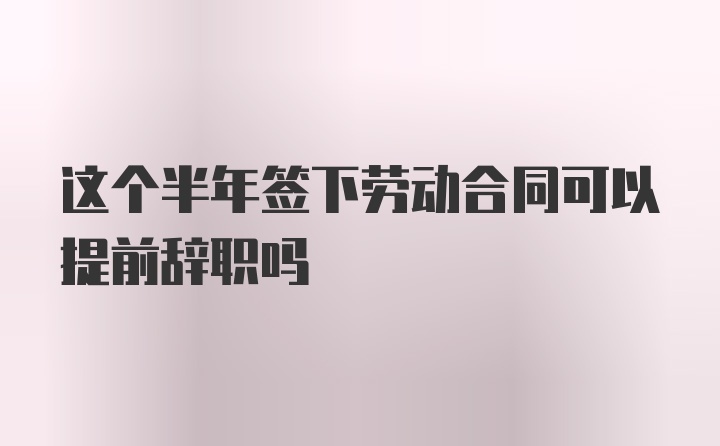 这个半年签下劳动合同可以提前辞职吗