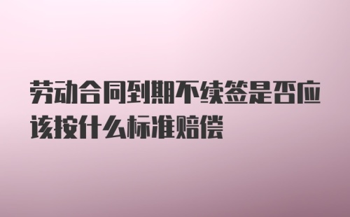 劳动合同到期不续签是否应该按什么标准赔偿