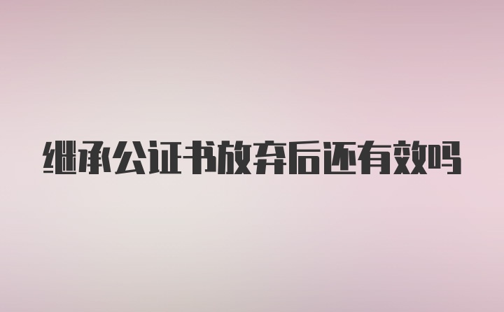 继承公证书放弃后还有效吗